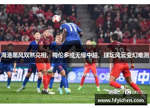海港黑风双煞亮相，梅伦多或无缘中超，球坛风云变幻难测